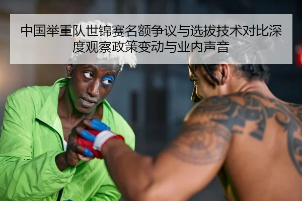 中国举重队世锦赛名额争议与选拔技术对比深度观察政策变动与业内声音